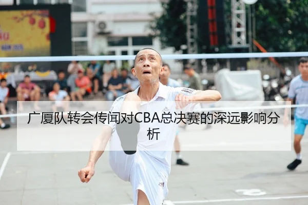 广厦队转会传闻对CBA总决赛的深远影响分析
