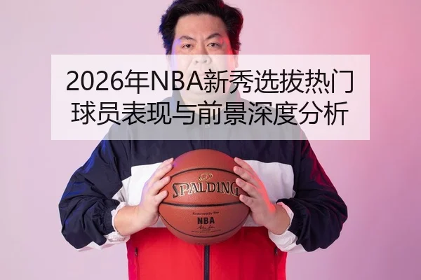 2026年NBA新秀选拔热门球员表现与前景深度分析