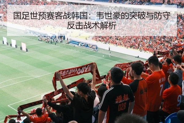 国足世预赛客战韩国：韦世豪的突破与防守反击战术解析