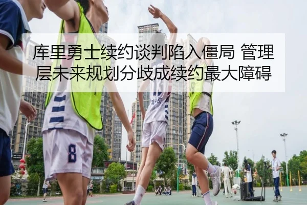 库里勇士续约谈判陷入僵局 管理层未来规划分歧成续约最大障碍