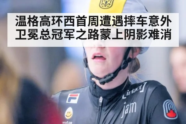 温格高环西首周遭遇摔车意外卫冕总冠军之路蒙上阴影难消