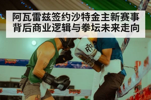 阿瓦雷兹签约沙特金主新赛事背后商业逻辑与拳坛未来走向