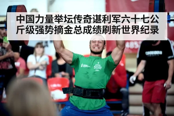 中国力量举坛传奇谌利军六十七公斤级强势摘金总成绩刷新世界纪录